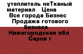 утеплитель неТканый материал › Цена ­ 100 - Все города Бизнес » Продажа готового бизнеса   . Нижегородская обл.,Саров г.